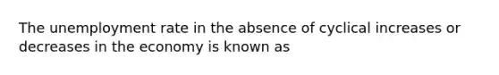 The unemployment rate in the absence of cyclical increases or decreases in the economy is known as