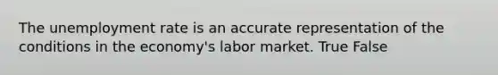 The unemployment rate is an accurate representation of the conditions in the economy's labor market. True False