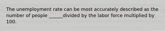 The unemployment rate can be most accurately described as the number of people ______divided by the labor force multiplied by 100.