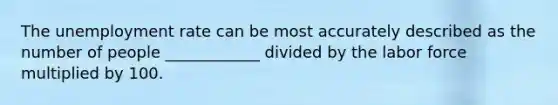 The unemployment rate can be most accurately described as the number of people ____________ divided by the labor force multiplied by 100.