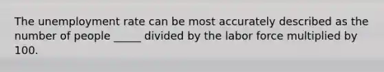 The unemployment rate can be most accurately described as the number of people _____ divided by the labor force multiplied by 100.