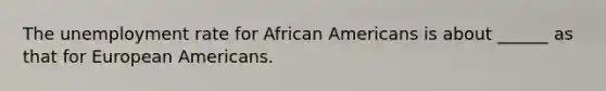 The unemployment rate for African Americans is about ______ as that for European Americans.