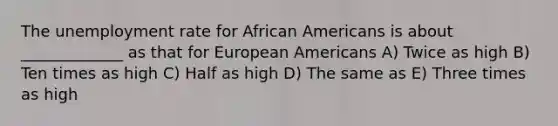 The unemployment rate for African Americans is about _____________ as that for European Americans A) Twice as high B) Ten times as high C) Half as high D) The same as E) Three times as high