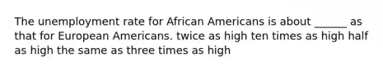 The unemployment rate for African Americans is about ______ as that for European Americans. twice as high ten times as high half as high the same as three times as high