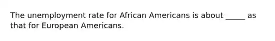 The unemployment rate for African Americans is about _____ as that for European Americans.