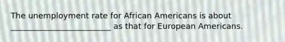 The unemployment rate for African Americans is about _________________________ as that for European Americans.