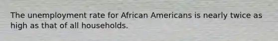 The unemployment rate for African Americans is nearly twice as high as that of all households.