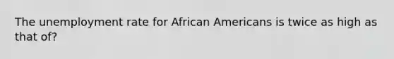 The unemployment rate for African Americans is twice as high as that of?