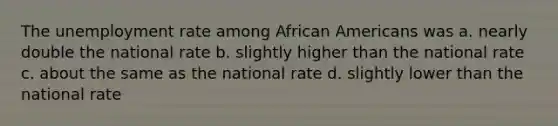 The unemployment rate among African Americans was a. nearly double the national rate b. slightly higher than the national rate c. about the same as the national rate d. slightly lower than the national rate