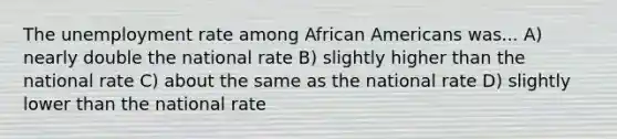 The <a href='https://www.questionai.com/knowledge/kh7PJ5HsOk-unemployment-rate' class='anchor-knowledge'>unemployment rate</a> among <a href='https://www.questionai.com/knowledge/kktT1tbvGH-african-americans' class='anchor-knowledge'>african americans</a> was... A) nearly double the national rate B) slightly higher than the national rate C) about the same as the national rate D) slightly lower than the national rate