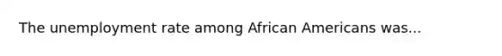 The unemployment rate among African Americans was...