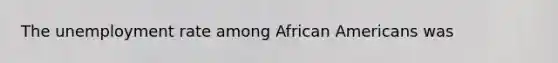 The unemployment rate among African Americans was