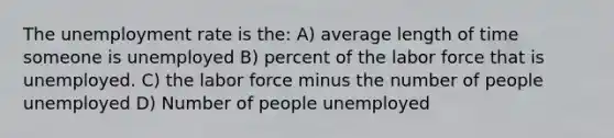 The <a href='https://www.questionai.com/knowledge/kh7PJ5HsOk-unemployment-rate' class='anchor-knowledge'>unemployment rate</a> is the: A) average length of time someone is unemployed B) percent of the labor force that is unemployed. C) the labor force minus the number of people unemployed D) Number of people unemployed