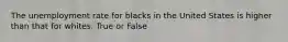 The unemployment rate for blacks in the United States is higher than that for whites. True or False