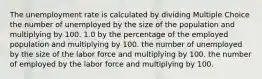 The unemployment rate is calculated by dividing Multiple Choice the number of unemployed by the size of the population and multiplying by 100. 1.0 by the percentage of the employed population and multiplying by 100. the number of unemployed by the size of the labor force and multiplying by 100. the number of employed by the labor force and multiplying by 100.