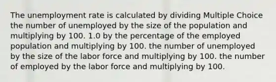 The unemployment rate is calculated by dividing Multiple Choice the number of unemployed by the size of the population and multiplying by 100. 1.0 by the percentage of the employed population and multiplying by 100. the number of unemployed by the size of the labor force and multiplying by 100. the number of employed by the labor force and multiplying by 100.