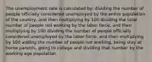 The unemployment rate is calculated by: dividing the number of people officially considered unemployed by the entire population of the country, and then multiplying by 100 dividing the total number of people not working by the labor force, and then multiplying by 100 dividing the number of people officially considered unemployed by the labor force, and then multiplying by 100 adding the number of people not working, being stay at home parents, going to college and dividing that number by the working age population