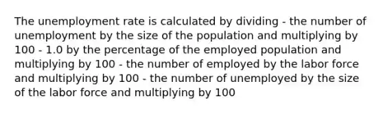 The unemployment rate is calculated by dividing - the number of unemployment by the size of the population and multiplying by 100 - 1.0 by the percentage of the employed population and multiplying by 100 - the number of employed by the labor force and multiplying by 100 - the number of unemployed by the size of the labor force and multiplying by 100