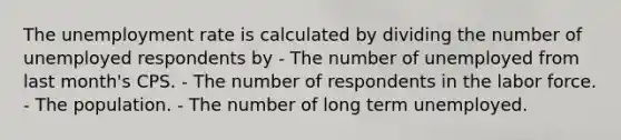 The unemployment rate is calculated by dividing the number of unemployed respondents by - The number of unemployed from last month's CPS. - The number of respondents in the labor force. - The population. - The number of long term unemployed.