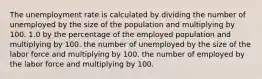 The unemployment rate is calculated by dividing the number of unemployed by the size of the population and multiplying by 100. 1.0 by the percentage of the employed population and multiplying by 100. the number of unemployed by the size of the labor force and multiplying by 100. the number of employed by the labor force and multiplying by 100.