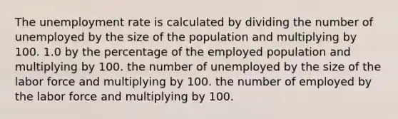 The unemployment rate is calculated by dividing the number of unemployed by the size of the population and multiplying by 100. 1.0 by the percentage of the employed population and multiplying by 100. the number of unemployed by the size of the labor force and multiplying by 100. the number of employed by the labor force and multiplying by 100.