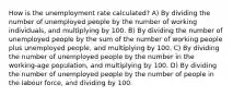 How is the unemployment rate calculated? A) By dividing the number of unemployed people by the number of working individuals, and multiplying by 100. B) By dividing the number of unemployed people by the sum of the number of working people plus unemployed people, and multiplying by 100. C) By dividing the number of unemployed people by the number in the working-age population, and multiplying by 100. D) By dividing the number of unemployed people by the number of people in the labour force, and dividing by 100.