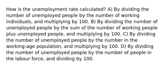 How is the unemployment rate calculated? A) By dividing the number of unemployed people by the number of working individuals, and multiplying by 100. B) By dividing the number of unemployed people by the sum of the number of working people plus unemployed people, and multiplying by 100. C) By dividing the number of unemployed people by the number in the working-age population, and multiplying by 100. D) By dividing the number of unemployed people by the number of people in the labour force, and dividing by 100.