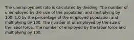 The unemployment rate is calculated by dividing: The number of unemployed by the size of the population and multiplying by 100. 1.0 by the percentage of the employed population and multiplying by 100. The number of unemployed by the size of the labor force. The number of employed by the labor force and multiplying by 100.