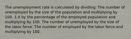 The unemployment rate is calculated by dividing: The number of unemployed by the size of the population and multiplying by 100. 1.0 by the percentage of the employed population and multiplying by 100. The number of unemployed by the size of the labor force. The number of employed by the labor force and multiplying by 100.