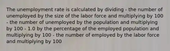 The unemployment rate is calculated by dividing - the number of unemployed by the size of the labor force and multiplying by 100 - the number of unemployed by the population and multiplying by 100 - 1.0 by the percentage of the employed population and multiplying by 100 - the number of employed by the labor force and multiplying by 100