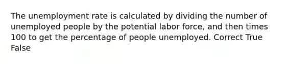 The unemployment rate is calculated by dividing the number of unemployed people by the potential labor force, and then times 100 to get the percentage of people unemployed. Correct True False