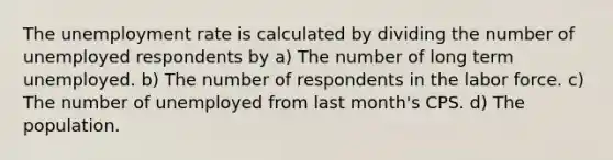 The unemployment rate is calculated by dividing the number of unemployed respondents by a) The number of long term unemployed. b) The number of respondents in the labor force. c) The number of unemployed from last month's CPS. d) The population.