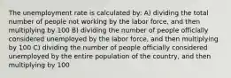 The unemployment rate is calculated by: A) dividing the total number of people not working by the labor force, and then multiplying by 100 B) dividing the number of people officially considered unemployed by the labor force, and then multiplying by 100 C) dividing the number of people officially considered unemployed by the entire population of the country, and then multiplying by 100