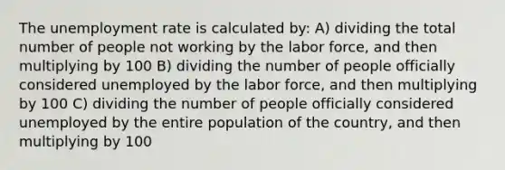 The unemployment rate is calculated by: A) dividing the total number of people not working by the labor force, and then multiplying by 100 B) dividing the number of people officially considered unemployed by the labor force, and then multiplying by 100 C) dividing the number of people officially considered unemployed by the entire population of the country, and then multiplying by 100