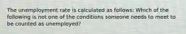 The unemployment rate is calculated as follows: Which of the following is not one of the conditions someone needs to meet to be counted as unemployed?