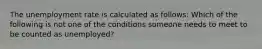 The unemployment rate is calculated as​ follows: Which of the following is not one of the conditions someone needs to meet to be counted as​ unemployed?