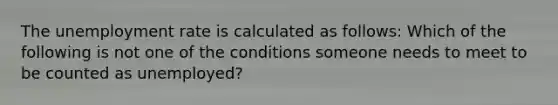 The unemployment rate is calculated as​ follows: Which of the following is not one of the conditions someone needs to meet to be counted as​ unemployed?