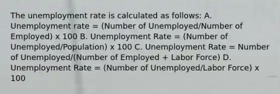 The unemployment rate is calculated as follows: A. Unemployment rate = (Number of Unemployed/Number of Employed) x 100 B. Unemployment Rate = (Number of Unemployed/Population) x 100 C. Unemployment Rate = Number of Unemployed/(Number of Employed + Labor Force) D. Unemployment Rate = (Number of Unemployed/Labor Force) x 100