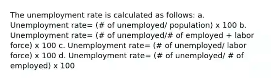 The unemployment rate is calculated as follows: a. Unemployment rate= (# of unemployed/ population) x 100 b. Unemployment rate= (# of unemployed/# of employed + labor force) x 100 c. Unemployment rate= (# of unemployed/ labor force) x 100 d. Unemployment rate= (# of unemployed/ # of employed) x 100