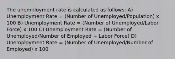 The unemployment rate is calculated as follows: A) Unemployment Rate = (Number of Unemployed/Population) x 100 B) Unemployment Rate = (Number of Unemployed/Labor Force) x 100 C) Unemployment Rate = (Number of Unemployed/Number of Employed + Labor Force) D) Unemployment Rate = (Number of Unemployed/Number of Employed) x 100