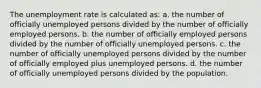 The unemployment rate is calculated as: a. the number of officially unemployed persons divided by the number of officially employed persons. b. the number of officially employed persons divided by the number of officially unemployed persons. c. the number of officially unemployed persons divided by the number of officially employed plus unemployed persons. d. the number of officially unemployed persons divided by the population.