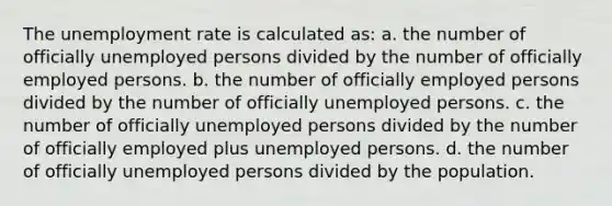 The <a href='https://www.questionai.com/knowledge/kh7PJ5HsOk-unemployment-rate' class='anchor-knowledge'>unemployment rate</a> is calculated as: a. the number of officially unemployed persons divided by the number of officially employed persons. b. the number of officially employed persons divided by the number of officially unemployed persons. c. the number of officially unemployed persons divided by the number of officially employed plus unemployed persons. d. the number of officially unemployed persons divided by the population.