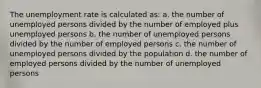 The unemployment rate is calculated as: a. the number of unemployed persons divided by the number of employed plus unemployed persons b. the number of unemployed persons divided by the number of employed persons c. the number of unemployed persons divided by the population d. the number of employed persons divided by the number of unemployed persons