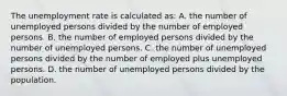 The unemployment rate is calculated as: A. the number of unemployed persons divided by the number of employed persons. B. the number of employed persons divided by the number of unemployed persons. C. the number of unemployed persons divided by the number of employed plus unemployed persons. D. the number of unemployed persons divided by the population.