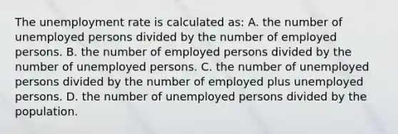 The <a href='https://www.questionai.com/knowledge/kh7PJ5HsOk-unemployment-rate' class='anchor-knowledge'>unemployment rate</a> is calculated as: A. the number of unemployed persons divided by the number of employed persons. B. the number of employed persons divided by the number of unemployed persons. C. the number of unemployed persons divided by the number of employed plus unemployed persons. D. the number of unemployed persons divided by the population.