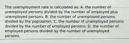 The unemployment rate is calculated as: A. the number of unemployed persons divided by the number of employed plus unemployed persons. B. the number of unemployed persons divided by the population. C. the number of unemployed persons divided by the number of employed persons. D. the number of employed persons divided by the number of unemployed persons.