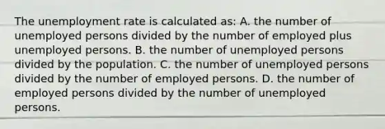 The unemployment rate is calculated as: A. the number of unemployed persons divided by the number of employed plus unemployed persons. B. the number of unemployed persons divided by the population. C. the number of unemployed persons divided by the number of employed persons. D. the number of employed persons divided by the number of unemployed persons.