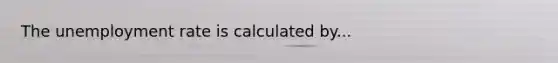 The unemployment rate is calculated by...