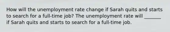 How will the unemployment rate change if Sarah quits and starts to search for a​ full-time job? The unemployment rate will​ _______ if Sarah quits and starts to search for a​ full-time job.