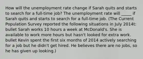 How will the unemployment rate change if Sarah quits and starts to search for a​ full-time job? The unemployment rate will​ _____ if Sarah quits and starts to search for a​ full-time job. (The Current Population Survey reported the following situations in July​ 2014t: bullet Sarah works 10 hours a week at​ McDonald's. She is available to work more hours but​ hasn't looked for extra work. bullet Kevin spent the first six months of 2014 actively searching for a job but he​ didn't get hired. He believes there are no​ jobs, so he has given up looking.)